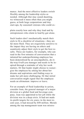 mance. And the most effective leaders switch
flexibly among the leadership styles as
needed. Although that may sound daunting,
we witnessed it more often than you might
guess, at both large corporations and tiny
start-ups, by seasoned veterans who could ex-
plain exactly how and why they lead and by
entrepreneurs who claim to lead by gut alone.
Such leaders don’t mechanically match their
style to fit a checklist of situations—they are
far more fluid. They are exquisitely sensitive to
the impact they are having on others and
seamlessly adjust their style to get the best re-
sults. These are leaders, for example, who can
read in the first minutes of conversation that a
talented but underperforming employee has
been demoralized by an unsympathetic, do-it-
the-way-I-tell-you manager and needs to be in-
spired through a reminder of why her work
matters. Or that leader might choose to reener-
gize the employee by asking her about her
dreams and aspirations and finding ways to
make her job more challenging. Or that initial
conversation might signal that the employee
needs an ultimatum: improve or leave.
For an example of fluid leadership in action,
consider Joan, the general manager of a major
division at a global food and beverage com-
pany. Joan was appointed to her job while the
division was in a deep crisis. It had not made
its profit targets for six years; in the most re-
cent year, it had missed by $50 million. Morale
among the top management team was misera-
 