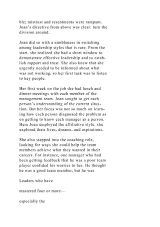 ble; mistrust and resentments were rampant.
Joan’s directive from above was clear: turn the
division around.
Joan did so with a nimbleness in switching
among leadership styles that is rare. From the
start, she realized she had a short window to
demonstrate effective leadership and to estab-
lish rapport and trust. She also knew that she
urgently needed to be informed about what
was not working, so her first task was to listen
to key people.
Her first week on the job she had lunch and
dinner meetings with each member of the
management team. Joan sought to get each
person’s understanding of the current situa-
tion. But her focus was not so much on learn-
ing how each person diagnosed the problem as
on getting to know each manager as a person.
Here Joan employed the affiliative style: she
explored their lives, dreams, and aspirations.
She also stepped into the coaching role,
looking for ways she could help the team
members achieve what they wanted in their
careers. For instance, one manager who had
been getting feedback that he was a poor team
player confided his worries to her. He thought
he was a good team member, but he was
Leaders who have
mastered four or more—
especially the
 