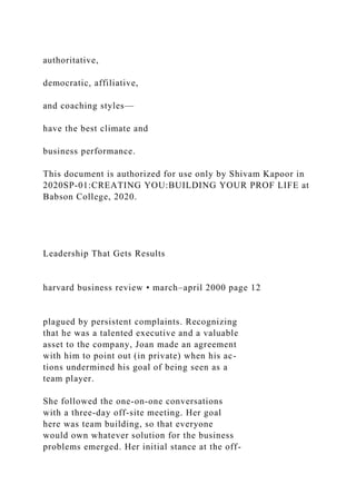 authoritative,
democratic, affiliative,
and coaching styles—
have the best climate and
business performance.
This document is authorized for use only by Shivam Kapoor in
2020SP-01:CREATING YOU:BUILDING YOUR PROF LIFE at
Babson College, 2020.
Leadership That Gets Results
harvard business review • march–april 2000 page 12
plagued by persistent complaints. Recognizing
that he was a talented executive and a valuable
asset to the company, Joan made an agreement
with him to point out (in private) when his ac-
tions undermined his goal of being seen as a
team player.
She followed the one-on-one conversations
with a three-day off-site meeting. Her goal
here was team building, so that everyone
would own whatever solution for the business
problems emerged. Her initial stance at the off-
 