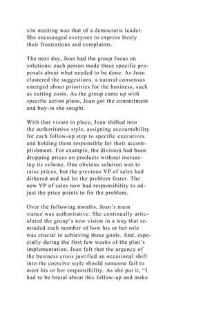 site meeting was that of a democratic leader.
She encouraged everyone to express freely
their frustrations and complaints.
The next day, Joan had the group focus on
solutions: each person made three specific pro-
posals about what needed to be done. As Joan
clustered the suggestions, a natural consensus
emerged about priorities for the business, such
as cutting costs. As the group came up with
specific action plans, Joan got the commitment
and buy-in she sought.
With that vision in place, Joan shifted into
the authoritative style, assigning accountability
for each follow-up step to specific executives
and holding them responsible for their accom-
plishment. For example, the division had been
dropping prices on products without increas-
ing its volume. One obvious solution was to
raise prices, but the previous VP of sales had
dithered and had let the problem fester. The
new VP of sales now had responsibility to ad-
just the price points to fix the problem.
Over the following months, Joan’s main
stance was authoritative. She continually artic-
ulated the group’s new vision in a way that re-
minded each member of how his or her role
was crucial to achieving these goals. And, espe-
cially during the first few weeks of the plan’s
implementation, Joan felt that the urgency of
the business crisis justified an occasional shift
into the coercive style should someone fail to
meet his or her responsibility. As she put it, “I
had to be brutal about this follow-up and make
 