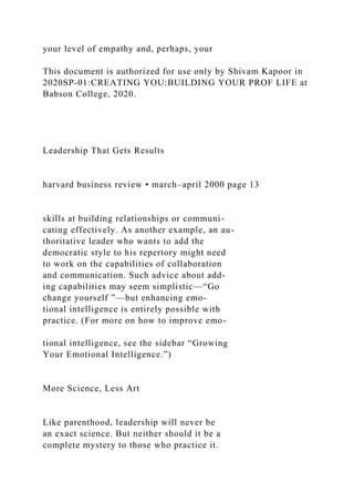 your level of empathy and, perhaps, your
This document is authorized for use only by Shivam Kapoor in
2020SP-01:CREATING YOU:BUILDING YOUR PROF LIFE at
Babson College, 2020.
Leadership That Gets Results
harvard business review • march–april 2000 page 13
skills at building relationships or communi-
cating effectively. As another example, an au-
thoritative leader who wants to add the
democratic style to his repertory might need
to work on the capabilities of collaboration
and communication. Such advice about add-
ing capabilities may seem simplistic—“Go
change yourself ”—but enhancing emo-
tional intelligence is entirely possible with
practice. (For more on how to improve emo-
tional intelligence, see the sidebar “Growing
Your Emotional Intelligence.”)
More Science, Less Art
Like parenthood, leadership will never be
an exact science. But neither should it be a
complete mystery to those who practice it.
 