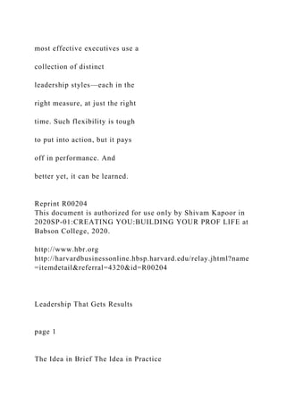 most effective executives use a
collection of distinct
leadership styles—each in the
right measure, at just the right
time. Such flexibility is tough
to put into action, but it pays
off in performance. And
better yet, it can be learned.
Reprint R00204
This document is authorized for use only by Shivam Kapoor in
2020SP-01:CREATING YOU:BUILDING YOUR PROF LIFE at
Babson College, 2020.
http://www.hbr.org
http://harvardbusinessonline.hbsp.harvard.edu/relay.jhtml?name
=itemdetail&referral=4320&id=R00204
Leadership That Gets Results
page 1
The Idea in Brief The Idea in Practice
 
