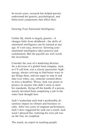 In recent years, research has helped parents
understand the genetic, psychological, and
behavioral components that affect their
Growing Your Emotional Intelligence
Unlike IQ, which is largely genetic—it
changes little from childhood—the skills of
emotional intelligence can be learned at any
age. It’s not easy, however. Growing your
emotional intelligence takes practice and
commitment. But the payoffs are well worth
the investment.
Consider the case of a marketing director
for a division of a global food company. Jack,
as I’ll call him, was a classic pacesetter: high-
energy, always striving to find better ways to
get things done, and too eager to step in and
take over when, say, someone seemed about
to miss a deadline. Worse, Jack was prone to
pounce on anyone who didn’t seem to meet
his standards, flying off the handle if a person
merely deviated from completing a job in the
order Jack thought best.
Jack’s leadership style had a predictably di-
sastrous impact on climate and business re-
sults. After two years of stagnant performance,
Jack’s boss suggested he seek out a coach. Jack
wasn’t pleased but, realizing his own job was
on the line, he complied.
The coach, an expert in teaching people
 