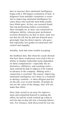 how to increase their emotional intelligence,
began with a 360-degree evaluation of Jack. A
diagnosis from multiple viewpoints is essen-
tial in improving emotional intelligence be-
cause those who need the most help usually
have blind spots. In fact, our research found
that top-performing leaders overestimate
their strengths on, at most, one emotional in-
telligence ability, whereas poor performers
overrate themselves on four or more. Jack was
not that far off, but he did rate himself more
glowingly than his direct reports, who gave
him especially low grades on emotional self-
control and empathy.
Initially, Jack had some trouble accepting
the feedback data. But when his coach showed
him how those weaknesses were tied to his in-
ability to display leadership styles dependent
on those competencies—especially the au-
thoritative, affiliative, and coaching styles—
Jack realized he had to improve if he wanted
to advance in the company. Making such a
connection is essential. The reason: improving
emotional intelligence isn’t done in a weekend
or during a seminar—it takes diligent practice
on the job, over several months. If people do
not see the value of the change, they will not
make that effort.
Once Jack zeroed in on areas for improve-
ment and committed himself to making the
effort, he and his coach worked up a plan to
turn his day-to-day job into a learning labora-
tory. For instance, Jack discovered he was em-
 
