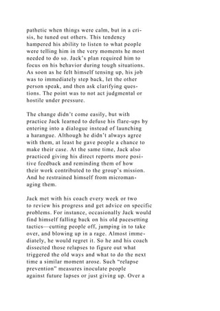 pathetic when things were calm, but in a cri-
sis, he tuned out others. This tendency
hampered his ability to listen to what people
were telling him in the very moments he most
needed to do so. Jack’s plan required him to
focus on his behavior during tough situations.
As soon as he felt himself tensing up, his job
was to immediately step back, let the other
person speak, and then ask clarifying ques-
tions. The point was to not act judgmental or
hostile under pressure.
The change didn’t come easily, but with
practice Jack learned to defuse his flare-ups by
entering into a dialogue instead of launching
a harangue. Although he didn’t always agree
with them, at least he gave people a chance to
make their case. At the same time, Jack also
practiced giving his direct reports more posi-
tive feedback and reminding them of how
their work contributed to the group’s mission.
And he restrained himself from microman-
aging them.
Jack met with his coach every week or two
to review his progress and get advice on specific
problems. For instance, occasionally Jack would
find himself falling back on his old pacesetting
tactics—cutting people off, jumping in to take
over, and blowing up in a rage. Almost imme-
diately, he would regret it. So he and his coach
dissected those relapses to figure out what
triggered the old ways and what to do the next
time a similar moment arose. Such “relapse
prevention” measures inoculate people
against future lapses or just giving up. Over a
 