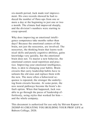 six-month period, Jack made real improve-
ment. His own records showed he had re-
duced the number of flare-ups from one or
more a day at the beginning to just one or two
a month. The climate had improved sharply,
and the division’s numbers were starting to
creep upward.
Why does improving an emotional intelli-
gence competence take months rather than
days? Because the emotional centers of the
brain, not just the neocortex, are involved. The
neocortex, the thinking brain that learns tech-
nical skills and purely cognitive abilities, gains
knowledge very quickly, but the emotional
brain does not. To master a new behavior, the
emotional centers need repetition and prac-
tice. Improving your emotional intelligence,
then, is akin to changing your habits. Brain
circuits that carry leadership habits have to
unlearn the old ones and replace them with
the new. The more often a behavioral se-
quence is repeated, the stronger the underly-
ing brain circuits become. At some point, the
new neural pathways become the brain’s de-
fault option. When that happened, Jack was
able to go through the paces of leadership ef-
fortlessly, using styles that worked for him—
and the whole company.
This document is authorized for use only by Shivam Kapoor in
2020SP-01:CREATING YOU:BUILDING YOUR PROF LIFE at
Babson College, 2020.
 