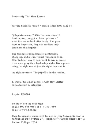 Leadership That Gets Results
harvard business review • march–april 2000 page 14
“job performance.” With our new research,
leaders, too, can get a clearer picture of
what it takes to lead effectively. And per-
haps as important, they can see how they
can make that happen.
The business environment is continually
changing, and a leader must respond in kind.
Hour to hour, day to day, week to week, execu-
tives must play their leadership styles like a pro—
using the right one at just the right time and in
the right measure. The payoff is in the results.
1. Daniel Goleman consults with Hay/McBer
on leadership development.
Reprint R00204
To order, see the next page
or call 800-988-0886 or 617-783-7500
or go to www.hbr.org
This document is authorized for use only by Shivam Kapoor in
2020SP-01:CREATING YOU:BUILDING YOUR PROF LIFE at
Babson College, 2020.
 