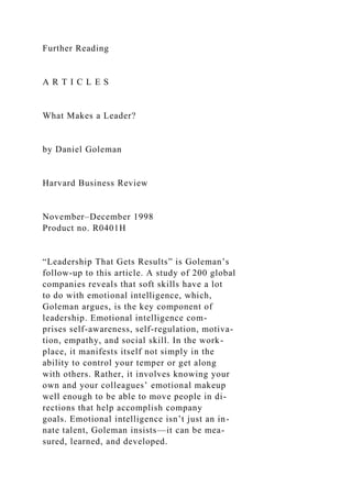 Further Reading
A R T I C L E S
What Makes a Leader?
by Daniel Goleman
Harvard Business Review
November–December 1998
Product no. R0401H
“Leadership That Gets Results” is Goleman’s
follow-up to this article. A study of 200 global
companies reveals that soft skills have a lot
to do with emotional intelligence, which,
Goleman argues, is the key component of
leadership. Emotional intelligence com-
prises self-awareness, self-regulation, motiva-
tion, empathy, and social skill. In the work-
place, it manifests itself not simply in the
ability to control your temper or get along
with others. Rather, it involves knowing your
own and your colleagues’ emotional makeup
well enough to be able to move people in di-
rections that help accomplish company
goals. Emotional intelligence isn’t just an in-
nate talent, Goleman insists—it can be mea-
sured, learned, and developed.
 