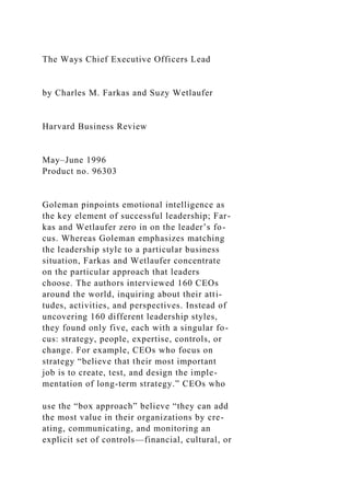 The Ways Chief Executive Officers Lead
by Charles M. Farkas and Suzy Wetlaufer
Harvard Business Review
May–June 1996
Product no. 96303
Goleman pinpoints emotional intelligence as
the key element of successful leadership; Far-
kas and Wetlaufer zero in on the leader’s fo-
cus. Whereas Goleman emphasizes matching
the leadership style to a particular business
situation, Farkas and Wetlaufer concentrate
on the particular approach that leaders
choose. The authors interviewed 160 CEOs
around the world, inquiring about their atti-
tudes, activities, and perspectives. Instead of
uncovering 160 different leadership styles,
they found only five, each with a singular fo-
cus: strategy, people, expertise, controls, or
change. For example, CEOs who focus on
strategy “believe that their most important
job is to create, test, and design the imple-
mentation of long-term strategy.” CEOs who
use the “box approach” believe “they can add
the most value in their organizations by cre-
ating, communicating, and monitoring an
explicit set of controls—financial, cultural, or
 