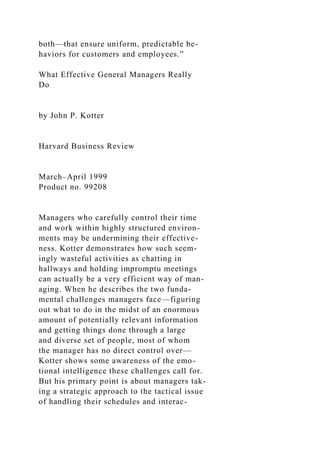 both—that ensure uniform, predictable be-
haviors for customers and employees.”
What Effective General Managers Really
Do
by John P. Kotter
Harvard Business Review
March–April 1999
Product no. 99208
Managers who carefully control their time
and work within highly structured environ-
ments may be undermining their effective-
ness. Kotter demonstrates how such seem-
ingly wasteful activities as chatting in
hallways and holding impromptu meetings
can actually be a very efficient way of man-
aging. When he describes the two funda-
mental challenges managers face—figuring
out what to do in the midst of an enormous
amount of potentially relevant information
and getting things done through a large
and diverse set of people, most of whom
the manager has no direct control over—
Kotter shows some awareness of the emo-
tional intelligence these challenges call for.
But his primary point is about managers tak-
ing a strategic approach to the tactical issue
of handling their schedules and interac-
 