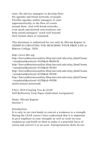 tions. He advises managers to develop flexi-
ble agendas and broad networks of people.
Flexible agendas enable managers to react
opportunistically to the flow of events
around them. And with broad networks,
even quick and pointed conversations can
help extend managers’ reach well beyond
their formal chain of command.
This document is authorized for use only by Shivam Kapoor in
2020SP-01:CREATING YOU:BUILDING YOUR PROF LIFE at
Babson College, 2020.
http://www.hbr.org
http://harvardbusinessonline.hbsp.harvard.edu/relay.jhtml?name
=itemdetail&referral=4320&id=R0401H
http://harvardbusinessonline.hbsp.harvard.edu/relay.jhtml?name
=itemdetail&referral=4320&id=96303
http://harvardbusinessonline.hbsp.harvard.edu/relay.jhtml?name
=itemdetail&referral=4320&id=99208
http://harvardbusinessonline.hbsp.harvard.edu/relay.jhtml?name
=itemdetail&referral=4320&id=99208
mailto:[email protected]
FALL 2019 Creating You & LEAP
Self-Reflection Term Paper (Individual Assignment)
Name: Shivam Kapoor
Section 1
Introduction:
It is only in our own hands to convert a weakness to a strength.
During the LEAP course I have understood that it is important
to give emphasis to your strengths as well as work on your
weaknesses and build on them to make it a powerful force of
action and convert it to an asset. Entrepreneurial skills do not
 