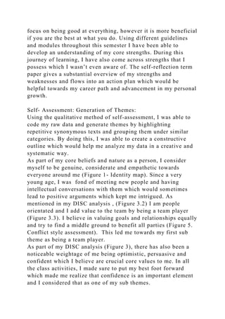 focus on being good at everything, however it is more beneficial
if you are the best at what you do. Using different guidelines
and modules throughout this semester I have been able to
develop an understanding of my core strengths. During this
journey of learning, I have also come across strengths that I
possess which I wasn’t even aware of. The self-reflection term
paper gives a substantial overview of my strengths and
weaknesses and flows into an action plan which would be
helpful towards my career path and advancement in my personal
growth.
Self- Assessment: Generation of Themes:
Using the qualitative method of self-assessment, I was able to
code my raw data and generate themes by highlighting
repetitive synonymous texts and grouping them under similar
categories. By doing this, I was able to create a constructive
outline which would help me analyze my data in a creative and
systematic way.
As part of my core beliefs and nature as a person, I consider
myself to be genuine, considerate and empathetic towards
everyone around me (Figure 1- Identity map). Since a very
young age, I was fond of meeting new people and having
intellectual conversations with them which would sometimes
lead to positive arguments which kept me intrigued. As
mentioned in my DISC analysis , (Figure 3.2) I am people
orientated and I add value to the team by being a team player
(Figure 3.3). I believe in valuing goals and relationships equally
and try to find a middle ground to benefit all parties (Figure 5.
Conflict style assessment). This led me towards my first sub
theme as being a team player.
As part of my DISC analysis (Figure 3), there has also been a
noticeable weightage of me being optimistic, persuasive and
confident which I believe are crucial core values to me. In all
the class activities, I made sure to put my best foot forward
which made me realize that confidence is an important element
and I considered that as one of my sub themes.
 