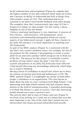 In the reflected best self-assignment (Figure 4), empathy had
the highest number of raw data collected which made me realize
that I possess an ability to understand and look at things from
other people’s point of view. This realization had never
occurred to me until I received the feedback from other people.
The examples show that I unconsciously take steps if it has a
progressive impact on other people. For this reason, I chose
empathy as one of my sub themes.
I believe emotional intelligence is very important, it consists of
four clusters - self-awareness, self-management, social
awareness and relationship management which are crucial
aspects of my behavioural concept. I apply all these clusters in
my daily life and give it as much importance as anything else
(EI framework).
As part of my DISC analysis (Figure 3), I connected with the
fact that I am a creative problem solver. For example, for one of
the projects for this semester I am preparing to create a rocket
pitch for an innovative product which energizes me to think out
of the box. The process for this project is essentially creative
problem solving which I enjoy the most. I also like to use
systems and patterns in my daily life to become more efficient.
I find myself observing my surroundings arbitrarily which helps
me in creative thinking.
Having a boost of confidence in myself also allows me to share
my journey of staying motivated and enthusiastic in life. My
DISC analysis (Figure 3.2) highlights my ability to build other
people’s confidence in an organization. This also led me to
think about the time we were visiting Lowell High School. I was
interacting with high school students who had concerns about
failures in the field of entrepreneurship. I remember mentioning
it to them that failure is a part of success. I feel that motivating
people around you creates a positive aura.
The activity that I did in class of Values card sort (Figure 2)
involved of me picking out 5 cards out of a bunch that were the
most important to me. One of the cards that I picked out was
advancement that means personal and professional growth.
 