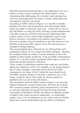 Personal and professional growth is very important to me as it
leads to living a result orientated life which makes it more
stimulating and challenging. On a smaller scale, during class
activities and preparation for exams, I always think about the
consequences and the end result.
According to DISC analysis (Figure 3), I am able to handle
multiple activities and communicate well with people which
makes me adapt to situations with ease. I chose this as one of
my sub themes as using my skills of being a good communicator
I am able to put my word forward and also understand other
people’s point of view which makes adaptation easier in any
kind of situation. According to my identity map (Figure 1),
there are a number of given attributes to my life, however I am
flexible in choosing other aspects of my life and I possess a
strength of being outgoing.
The second highest data collected for my reflected best self –
assignment (Figure 4) was categorized under obliging. Reading
the examples made me realize it comes naturally to me to be
helpful to other people around me. From my DISC interpretation
(Figure 3), I am also people orientated which makes it easier to
help other people and grow with them.
I have a habit of analyzing situations that come my way before
taking any impulsive action. For example, in any group project I
like to look at people’s strengths and on the basis of that
communicate my ideas of how I think the team should work.
The DISC analysis (Figure 3) also has a repetitive use of me
being a problem solver. This made me choose analytical
problem solver as one of the sub themes.
The descriptors from the DISC analysis (Figure 3.5), have the
highest inclination towards influencing. With the set of skills
that I possess (people oriented, good communicator) I am able
to convince and motivate people towards favoring situations.
According to Eikenberry (2010), the ability to influence people
is higher if the values are given importance. As mentioned
earlier, I give a lot of importance to my values and core beliefs
which has a direct relationship with my ability to influence
 