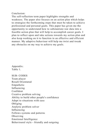 Conclusion:
The self-reflection term paper highlights strengths and
weakness. The paper also focuses on an action plan which helps
to strategize the forthcoming steps that must be taken to achieve
professional and personal goals. This paper has given me the
opportunity to understand how to substantiate raw data into a
feasible action plan that will help to accomplish career goals. I
plan to reflect upon and take actions towards my action plan and
also keep working on it to function in an effective and efficient
manner. My adaptive behaviour will help me twist and tweak
any obstacles on my way to achieve my goals.
Appendix:
Table 1.
SUB- CODES
Team player
Result Orientated
Empathetic
Influencing
Confident
Creative problem solving
Ability to build other people's confidence
Adapt to situations with ease
Obliging
Analytic problem solver
Influencing
Follows systems and patterns
Observing
Emotional Intelligence
Behavioural style - friendly and outgoing
 