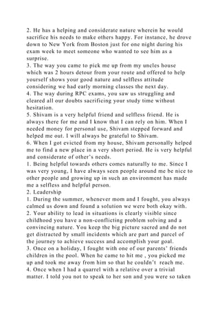2. He has a helping and considerate nature wherein he would
sacrifice his needs to make others happy. For instance, he drove
down to New York from Boston just for one night during his
exam week to meet someone who wanted to see him as a
surprise.
3. The way you came to pick me up from my uncles house
which was 2 hours detour from your route and offered to help
yourself shows your good nature and selfless attitude
considering we had early morning classes the next day.
4. The way during RPC exams, you saw us struggling and
cleared all our doubts sacrificing your study time without
hesitation.
5. Shivam is a very helpful friend and selfless friend. He is
always there for me and I know that I can rely on him. When I
needed money for personal use, Shivam stepped forward and
helped me out. I will always be grateful to Shivam.
6. When I got evicted from my house, Shivam personally helped
me to find a new place in a very short period. He is very helpful
and considerate of other’s needs.
1. Being helpful towards others comes naturally to me. Since I
was very young, I have always seen people around me be nice to
other people and growing up in such an environment has made
me a selfless and helpful person.
2. Leadership
1. During the summer, whenever mom and I fought, you always
calmed us down and found a solution we were both okay with.
2. Your ability to lead in situations is clearly visible since
childhood you have a non-conflicting problem solving and a
convincing nature. You keep the big picture sacred and do not
get distracted by small incidents which are part and parcel of
the journey to achieve success and accomplish your goal.
3. Once on a holiday, I fought with one of our parents’ friends
children in the pool. When he came to hit me , you picked me
up and took me away from him so that he couldn’t reach me.
4. Once when I had a quarrel with a relative over a trivial
matter. I told you not to speak to her son and you were so taken
 