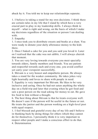 aback by it. You told me to keep our relationships separate.
1. I believe in taking a stand for my own decisions. I think there
are certain rules in my life that I stand by which have a very
crucial part to play in my leadership skills. I always think to
myself – what is right and wrong, on the basis of which I make
my decisions regardless of the situation or person I am dealing
with.
3. Empathy
1. I once took you to distribute sweets and books at a slum. You
were ready to donate your daily allowance money to the kids
there.
2. Once I baked a cake for you and you said you loved it. Later
on I realised that the cake was not edible. I will always cherish
that moment.
3. You are very loving towards everyone you meet specially
towards elders, family members and friends. You are patient
and respectful towards each and every one, you avoid conflict
yet carry your viewpoint successfully.
4. Shivam is a very honest and empathetic person. He always
takes a stand for the weaker community. He takes jokes very
light heartedly and loves to share with people in need.
5. Equality is very important for Shivam. He likes to be very
inclusive and caring. Once he had not eaten anything the whole
day on a field trip and later that evening when he got food and
saw a poor person on the road asking for money to eat. He gave
his food to him without a thought.
6. The best thing about Shivam is that he treats everyone well.
He doesn’t care if the person will be useful in the future or not.
He treats the janitor and the person working on a high-level post
with equal respect.
1. I feel blessed and grateful every day of my life and I believe
in thanking back by doing things for others which they cannot
do for themselves. I personally think it is very important to
respect other people and I make a conscious effort to do that.
4. Determination
 