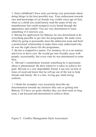 1. Since childhood I have seen you being very passionate about
doing things in the best possible way. Your enthusiasm towards
cars and knowledge of car brands was visible since age of four,
when as a child you could barely read the name of the car
manufacturer but could recognise every brand through the
appearance and symbol. You are very determined to learn
something if it interests you.
2. During his application for Babson, he was determined to do
everything possible to get into the programme. He made extra
effort by going to personally meet the admission team and built
a professional relationship to make them truly understand why
he was the right choice for the programme.
3. He has a competitive nature. For instance, he is a car maniac
and loves to drive cars. He would get into friendly races with
people, occasionally, but every time he was determined to come
first.
4. Shivam’s commitment towards something he is passionate
about is phenomenal. He does whatever it takes to achieve his
goal. Shivam is a very dependable friend, I can rely on him in
times of need and know that he will go out of the wat to help
friends and family. He is a fun- loving guy while being
realistic.
1. I think the examples very accurately describe my
determination towards my interests like cars or getting into
Babson. If I have set goals whether they are short term or long
term, I am focused and determined to achieve them.
Figure 5. Conflict Management Style Assessment
 