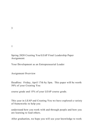 3
1
Spring 2020 Creating You/LEAP Final Leadership Paper
Assignment:
Your Development as an Entrepreneurial Leader
Assignment Overview
Deadline: Friday, April 17th by 5pm. This paper will be worth
50% of your Creating You
course grade and 15% of your LEAP course grade.
This year in LEAP and Creating You we have explored a variety
of frameworks to help you
understand how you work with and through people and how you
are learning to lead others.
After graduation, we hope you will use your knowledge to work
 