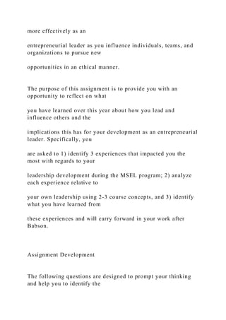 more effectively as an
entrepreneurial leader as you influence individuals, teams, and
organizations to pursue new
opportunities in an ethical manner.
The purpose of this assignment is to provide you with an
opportunity to reflect on what
you have learned over this year about how you lead and
influence others and the
implications this has for your development as an entrepreneurial
leader. Specifically, you
are asked to 1) identify 3 experiences that impacted you the
most with regards to your
leadership development during the MSEL program; 2) analyze
each experience relative to
your own leadership using 2-3 course concepts, and 3) identify
what you have learned from
these experiences and will carry forward in your work after
Babson.
Assignment Development
The following questions are designed to prompt your thinking
and help you to identify the
 