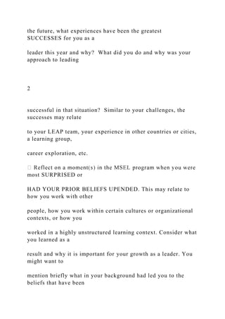 the future, what experiences have been the greatest
SUCCESSES for you as a
leader this year and why? What did you do and why was your
approach to leading
2
successful in that situation? Similar to your challenges, the
successes may relate
to your LEAP team, your experience in other countries or cities,
a learning group,
career exploration, etc.
most SURPRISED or
HAD YOUR PRIOR BELIEFS UPENDED. This may relate to
how you work with other
people, how you work within certain cultures or organizational
contexts, or how you
worked in a highly unstructured learning context. Consider what
you learned as a
result and why it is important for your growth as a leader. You
might want to
mention briefly what in your background had led you to the
beliefs that have been
 