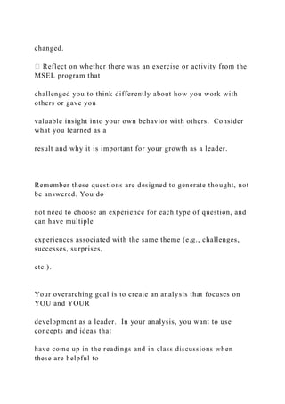 changed.
MSEL program that
challenged you to think differently about how you work with
others or gave you
valuable insight into your own behavior with others. Consider
what you learned as a
result and why it is important for your growth as a leader.
Remember these questions are designed to generate thought, not
be answered. You do
not need to choose an experience for each type of question, and
can have multiple
experiences associated with the same theme (e.g., challenges,
successes, surprises,
etc.).
Your overarching goal is to create an analysis that focuses on
YOU and YOUR
development as a leader. In your analysis, you want to use
concepts and ideas that
have come up in the readings and in class discussions when
these are helpful to
 