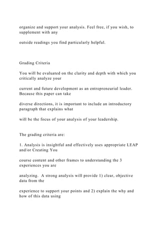 organize and support your analysis. Feel free, if you wish, to
supplement with any
outside readings you find particularly helpful.
Grading Criteria
You will be evaluated on the clarity and depth with which you
critically analyze your
current and future development as an entrepreneurial leader.
Because this paper can take
diverse directions, it is important to include an introductory
paragraph that explains what
will be the focus of your analysis of your leadership.
The grading criteria are:
1. Analysis is insightful and effectively uses appropriate LEAP
and/or Creating You
course content and other frames to understanding the 3
experiences you are
analyzing. A strong analysis will provide 1) clear, objective
data from the
experience to support your points and 2) explain the why and
how of this data using
 