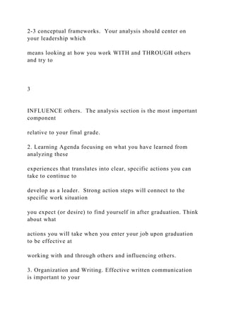 2-3 conceptual frameworks. Your analysis should center on
your leadership which
means looking at how you work WITH and THROUGH others
and try to
3
INFLUENCE others. The analysis section is the most important
component
relative to your final grade.
2. Learning Agenda focusing on what you have learned from
analyzing these
experiences that translates into clear, specific actions you can
take to continue to
develop as a leader. Strong action steps will connect to the
specific work situation
you expect (or desire) to find yourself in after graduation. Think
about what
actions you will take when you enter your job upon graduation
to be effective at
working with and through others and influencing others.
3. Organization and Writing. Effective written communication
is important to your
 