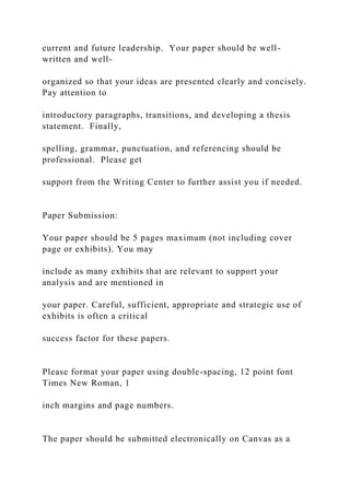 current and future leadership. Your paper should be well-
written and well-
organized so that your ideas are presented clearly and concisely.
Pay attention to
introductory paragraphs, transitions, and developing a thesis
statement. Finally,
spelling, grammar, punctuation, and referencing should be
professional. Please get
support from the Writing Center to further assist you if needed.
Paper Submission:
Your paper should be 5 pages maximum (not including cover
page or exhibits). You may
include as many exhibits that are relevant to support your
analysis and are mentioned in
your paper. Careful, sufficient, appropriate and strategic use of
exhibits is often a critical
success factor for these papers.
Please format your paper using double-spacing, 12 point font
Times New Roman, 1
inch margins and page numbers.
The paper should be submitted electronically on Canvas as a
 