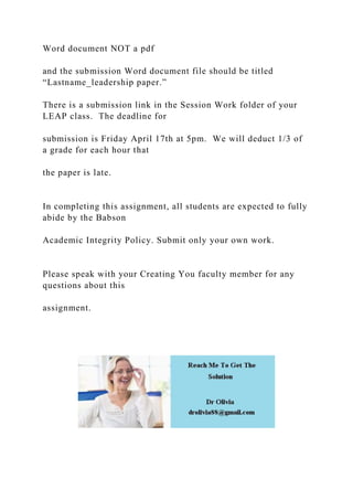 Word document NOT a pdf
and the submission Word document file should be titled
“Lastname_leadership paper.”
There is a submission link in the Session Work folder of your
LEAP class. The deadline for
submission is Friday April 17th at 5pm. We will deduct 1/3 of
a grade for each hour that
the paper is late.
In completing this assignment, all students are expected to fully
abide by the Babson
Academic Integrity Policy. Submit only your own work.
Please speak with your Creating You faculty member for any
questions about this
assignment.
 