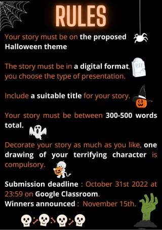 Your story must be on the proposed
Halloween theme
The story must be in a digital format,
you choose the type of presentation.
Include a suitable title for your story.
Your story must be between 300-500 words
total.
Decorate your story as much as you like, one
drawing of your terrifying character is
compulsory.
Submission deadline : October 31st 2022 at
23:59 on Google Classroom.
Winners announced : November 15th.
 