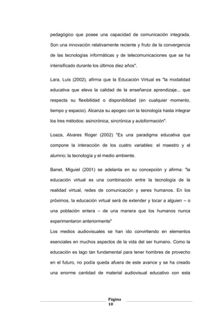 Página
10
pedagógico que posee una capacidad de comunicación integrada.
Son una innovación relativamente reciente y fruto de la convergencia
de las tecnologías informáticas y de telecomunicaciones que se ha
intensificado durante los últimos diez años".
Lara, Luis (2002), afirma que la Educación Virtual es "la modalidad
educativa que eleva la calidad de la enseñanza aprendizaje... que
respecta su flexibilidad o disponibilidad (en cualquier momento,
tiempo y espacio). Alcanza su apogeo con la tecnología hasta integrar
los tres métodos: asincrónica, sincrónica y autoformación".
Loaza, Alvares Roger (2002) "Es una paradigma educativa que
compone la interacción de los cuatro variables: el maestro y el
alumno; la tecnología y el medio ambiente.
Banet, Miguiel (2001) se adelanta en su concepción y afirma: "la
educación virtual es una combinación entre la tecnología de la
realidad virtual, redes de comunicación y seres humanos. En los
próximos, la educación virtual será de extender y tocar a alguien – o
una población entera – de una manera que los humanos nunca
experimentaron anteriormente"
Los medios audiovisuales se han ido convirtiendo en elementos
esenciales en muchos aspectos de la vida del ser humano. Como la
educación es lago tan fundamental para tener hombres de provecho
en el futuro, no podía queda afuera de este avance y se ha creado
una enorme cantidad de material audiovisual educativo con esta
 
