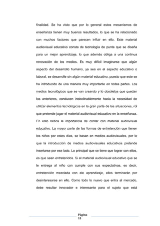 Página
11
finalidad. Se ha visto que por lo general estos mecanismos de
enseñanza tienen muy buenos resultados, lo que se ha relacionado
con muchos factores que parecen influir en ello. Este material
audiovisual educativo consta de tecnología de punta que se diseña
para un mejor aprendizaje, lo que además obliga a una continua
renovación de los medios. Es muy difícil imaginarse que algún
aspecto del desarrollo humano, ya sea en el aspecto educativo o
laboral, se desarrolle sin algún material educativo, puesto que este se
ha introducido de una manera muy importante en todas partes. Los
medios tecnológicos que se van creando y lo obsoletos que quedan
los anteriores, conducen indeclinablemente hacia la necesidad de
utilizar elementos tecnológicos en la gran parte de las situaciones, rol
que pretende jugar el material audiovisual educativo en la enseñanza.
En esto radica la importancia de contar con material audiovisual
educativo. La mayor parte de las formas de entretención que tienen
los niños por estos días, se basan en medios audiovisuales, por lo
que la introducción de medios audiovisuales educativos pretende
insertarse por ese lado. Lo principal que se tiene que lograr con ellos,
es que sean entretenidos. Si el material audiovisual educativo que se
le entrega al niño con cumple con sus expectativas, es decir,
entretención mezclada con ele aprendizaje, ellos terminarán por
desinteresarse en ello. Como todo lo nuevo que entra al mercado,
debe resultar innovador e interesante para el sujeto que está
 