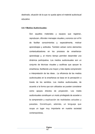 Página
12
destinado, situación de la que no queda ajeno el material audiovisual
educativo
4.4.1 Medios Audiovisuales:
Son aquellos materiales y equipos que registran,
reproducen, difunden mensajes visuales y sonoros con el fin
de facilitar conocimientos y, especialmente, motivar
aprendizajes y actitudes. También actúan como elementos
contextualizadores en los procesos de enseñanza-
aprendizaje y, al mismo tiempo permiten desarrollar una
dinámica participativa. Los medios audiovisuales son un
conjunto de técnicas visuales y auditivas que apoyan la
enseñanza, facilitando una mayor y más rápida comprensión
e interpretación de las ideas . La eficiencia de los medios
audiovisuales en la enseñanza se basa en la percepción a
través de los sentidos. Los medios audiovisuales, de
acuerdo a la forma que son utilizados se pueden considerar
como apoyos directos de proyección. Los medio
audiovisuales constituyen un modo privilegiado de acceder a
la comprensión y explicación de realidades actuales y
pasadas. Constituyen, además, un lenguaje que
ocupa un lugar muy importante en nuestra sociedad
contemporánea,
 