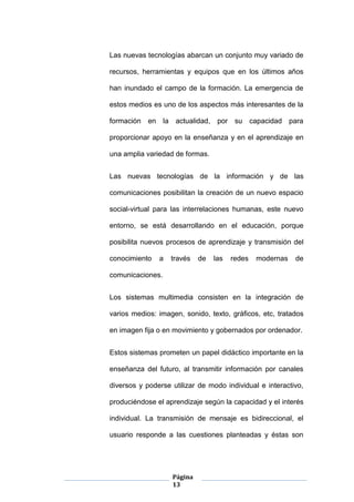 Página
13
Las nuevas tecnologías abarcan un conjunto muy variado de
recursos, herramientas y equipos que en los últimos años
han inundado el campo de la formación. La emergencia de
estos medios es uno de los aspectos más interesantes de la
formación en la actualidad, por su capacidad para
proporcionar apoyo en la enseñanza y en el aprendizaje en
una amplia variedad de formas.
Las nuevas tecnologías de la información y de las
comunicaciones posibilitan la creación de un nuevo espacio
social-virtual para las interrelaciones humanas, este nuevo
entorno, se está desarrollando en el educación, porque
posibilita nuevos procesos de aprendizaje y transmisión del
conocimiento a través de las redes modernas de
comunicaciones.
Los sistemas multimedia consisten en la integración de
varios medios: imagen, sonido, texto, gráficos, etc, tratados
en imagen fija o en movimiento y gobernados por ordenador.
Estos sistemas prometen un papel didáctico importante en la
enseñanza del futuro, al transmitir información por canales
diversos y poderse utilizar de modo individual e interactivo,
produciéndose el aprendizaje según la capacidad y el interés
individual. La transmisión de mensaje es bidireccional, el
usuario responde a las cuestiones planteadas y éstas son
 
