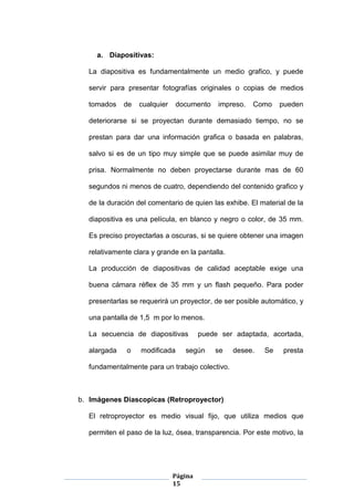 Página
15
a. Diapositivas:
La diapositiva es fundamentalmente un medio grafico, y puede
servir para presentar fotografías originales o copias de medios
tomados de cualquier documento impreso. Como pueden
deteriorarse si se proyectan durante demasiado tiempo, no se
prestan para dar una información grafica o basada en palabras,
salvo si es de un tipo muy simple que se puede asimilar muy de
prisa. Normalmente no deben proyectarse durante mas de 60
segundos ni menos de cuatro, dependiendo del contenido grafico y
de la duración del comentario de quien las exhibe. El material de la
diapositiva es una película, en blanco y negro o color, de 35 mm.
Es preciso proyectarlas a oscuras, si se quiere obtener una imagen
relativamente clara y grande en la pantalla.
La producción de diapositivas de calidad aceptable exige una
buena cámara réflex de 35 mm y un flash pequeño. Para poder
presentarlas se requerirá un proyector, de ser posible automático, y
una pantalla de 1,5 m por lo menos.
La secuencia de diapositivas puede ser adaptada, acortada,
alargada o modificada según se desee. Se presta
fundamentalmente para un trabajo colectivo.
b. Imágenes Diascopicas (Retroproyector)
El retroproyector es medio visual fijo, que utiliza medios que
permiten el paso de la luz, ósea, transparencia. Por este motivo, la
 