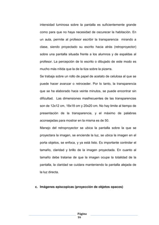 Página
16
intensidad luminosa sobre la pantalla es suficientemente grande
como para que no haya necesidad de oscurecer la habitación. En
un aula, permite al profesor escribir la transparencia mirando a
clase, siendo proyectado su escrito hacia atrás (retroproyector)
sobre una pantalla situada frente a los alumnos y de espaldas al
profesor. La percepción de lo escrito o dibujado de este modo es
mucho más nítida que la de la tiza sobre la pizarra.
Se trabaja sobre un rollo de papel de acetato de celulosa al que se
puede hacer avanzar o retroceder. Por lo tanto, la transparencia
que se ha elaborado hace veinte minutos, se puede encontrar sin
dificultad. Las dimensiones masfrecuentes de las transparencias
son de 12x12 cm, 18x18 cm y 20x20 cm. No hay limite al tiempo de
presentación de la transparencia, y el máximo de palabras
aconsejadas para mostrar en la misma es de 50.
Manejo del retroproyector se ubica la pantalla sobre la que se
proyectara la imagen, se enciende la luz, se ubica la imagen en el
porta objetos, se enfoca, y ya está listo. Es importante controlar el
tamaño, claridad y brillo de la imagen proyectada. En cuanto al
tamaño debe tratarse de que la imagen ocupe la totalidad de la
pantalla, la claridad se cuidara manteniendo la pantalla alejada de
la luz directa.
c. Imágenes episcopicas (proyección de objetos opacos)
 