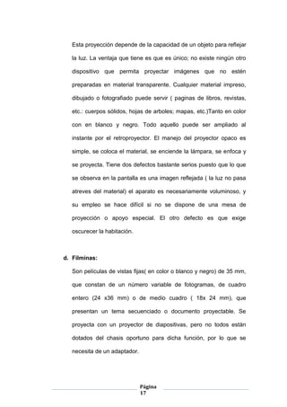 Página
17
Esta proyección depende de la capacidad de un objeto para reflejar
la luz. La ventaja que tiene es que es único; no existe ningún otro
dispositivo que permita proyectar imágenes que no estén
preparadas en material transparente. Cualquier material impreso,
dibujado o fotografiado puede servir ( paginas de libros, revistas,
etc.: cuerpos sólidos, hojas de arboles; mapas, etc.)Tanto en color
con en blanco y negro. Todo aquello puede ser ampliado al
instante por el retroproyector. El manejo del proyector opaco es
simple, se coloca el material, se enciende la lámpara, se enfoca y
se proyecta. Tiene dos defectos bastante serios puesto que lo que
se observa en la pantalla es una imagen reflejada ( la luz no pasa
atreves del material) el aparato es necesariamente voluminoso, y
su empleo se hace difícil si no se dispone de una mesa de
proyección o apoyo especial. El otro defecto es que exige
oscurecer la habitación.
d. Filminas:
Son películas de vistas fijas( en color o blanco y negro) de 35 mm,
que constan de un número variable de fotogramas, de cuadro
entero (24 x36 mm) o de medio cuadro ( 18x 24 mm), que
presentan un tema secuenciado o documento proyectable. Se
proyecta con un proyector de diapositivas, pero no todos están
dotados del chasis oportuno para dicha función, por lo que se
necesita de un adaptador.
 