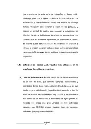 Página
18
Los proyectores de esta serie de fotografías o figuras están
fabricados para que el operador pase la tira manualmente. Los
automáticos y semiautomáticos tienen una especie de bandeja
llamada “magazín” para sostener el orden de las películas, y
poseen un control de cuadro para asegurar la proyección. La
dificultad de colocar la filmina en los chasis de inconveniente que
contrasta con su economía. Igualmente, la inferioridad el tamaño
del cuadro queda compensada por la posibilidad de avanzar o
retrasar la imagen con gran facilidad. Estas y otras características
hacen que la filmina vaya siendo sustituida progresivamente por la
diapositiva.
4.4.3 Definición de Medios Audiovisuales más utilizados en la
enseñanza de un idioma extranjero.
a. Libro de texto con CD: El más común de los medios educativos
es el libro de texto, que combina ejemplos, explicaciones y
actividades dentro de un mismo volumen. Desde la época en que
estaba boga el método audio _lingual hasta el presente, el libro de
texto ha probado ser un concepto muy popular y es probable el
más común de los mediospara el aprendizaje de ingles general. El
mercado nos ofrece una gran variedad de muy elaborados
paquetes con CD-ROM, ayudas visuales, libros de ejercicios,
exámenes, juegos y otras actividades.
 