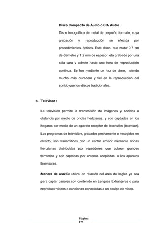 Página
19
Disco Compacto de Audio o CD- Audio
Disco fonográfico de metal de pequeño formato, cuya
grabación y reproducción se efectúa por
procedimientos ópticos. Este disco, que mide10,7 cm
de diámetro y 1,2 mm de espesor, eta grabado por una
sola cara y admite hasta una hora de reproducción
continua. Se lee mediante un haz de láser, siendo
mucho más duradero y fiel en la reproducción del
sonido que los discos tradicionales.
b. Televisor :
La televisión permite la transmisión de imágenes y sonidos a
distancia por medio de ondas hertzianas, y son captadas en los
hogares por medio de un aparato receptor de televisión (televisor).
Los programas de televisión, grabados previamente o recogidos en
directo, son transmitidos por un centro emisor mediante ondas
hertzianas distribuidas por repetidores que cubren grandes
territorios y son captadas por antenas acopladas a los aparatos
televisores.
Manera de uso:Se utiliza en relación del area de Ingles ya sea
para captar canales con contenido en Lenguas Extranjeras o para
reproducir videos o canciones conectadas a un equipo de video.
 