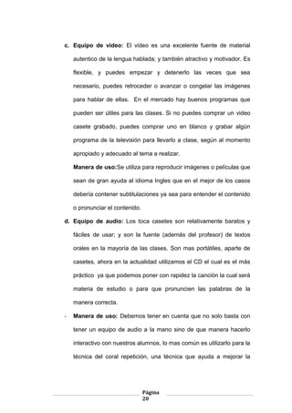 Página
20
c. Equipo de video: El video es una excelente fuente de material
autentico de la lengua hablada; y también atractivo y motivador. Es
flexible, y puedes empezar y detenerlo las veces que sea
necesario, puedes retroceder o avanzar o congelar las imágenes
para hablar de ellas. En el mercado hay buenos programas que
pueden ser útiles para las clases. Si no puedes comprar un video
casete grabado, puedes comprar uno en blanco y grabar algún
programa de la televisión para llevarlo a clase, según al momento
apropiado y adecuado al tema a realizar.
Manera de uso:Se utiliza para reproducir imágenes o películas que
sean de gran ayuda al idioma Ingles que en el mejor de los casos
debería contener subtitulaciones ya sea para entender el contenido
o pronunciar el contenido.
d. Equipo de audio: Los toca casetes son relativamente baratos y
fáciles de usar; y son la fuente (además del profesor) de textos
orales en la mayoría de las clases. Son mas portátiles, aparte de
casetes, ahora en la actualidad utilizamos el CD el cual es el más
práctico ya que podemos poner con rapidez la canción la cual será
materia de estudio o para que pronuncien las palabras de la
manera correcta.
- Manera de uso: Debemos tener en cuenta que no solo basta con
tener un equipo de audio a la mano sino de que manera hacerlo
interactivo con nuestros alumnos, lo mas común es utilizarlo para la
técnica del coral repetición, una técnica que ayuda a mejorar la
 