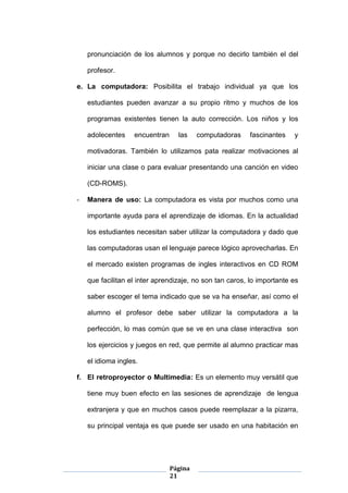 Página
21
pronunciación de los alumnos y porque no decirlo también el del
profesor.
e. La computadora: Posibilita el trabajo individual ya que los
estudiantes pueden avanzar a su propio ritmo y muchos de los
programas existentes tienen la auto corrección. Los niños y los
adolecentes encuentran las computadoras fascinantes y
motivadoras. También lo utilizamos pata realizar motivaciones al
iniciar una clase o para evaluar presentando una canción en video
(CD-ROMS).
- Manera de uso: La computadora es vista por muchos como una
importante ayuda para el aprendizaje de idiomas. En la actualidad
los estudiantes necesitan saber utilizar la computadora y dado que
las computadoras usan el lenguaje parece lógico aprovecharlas. En
el mercado existen programas de ingles interactivos en CD ROM
que facilitan el inter aprendizaje, no son tan caros, lo importante es
saber escoger el tema indicado que se va ha enseñar, así como el
alumno el profesor debe saber utilizar la computadora a la
perfección, lo mas común que se ve en una clase interactiva son
los ejercicios y juegos en red, que permite al alumno practicar mas
el idioma ingles.
f. El retroproyector o Multimedia: Es un elemento muy versátil que
tiene muy buen efecto en las sesiones de aprendizaje de lengua
extranjera y que en muchos casos puede reemplazar a la pizarra,
su principal ventaja es que puede ser usado en una habitación en
 