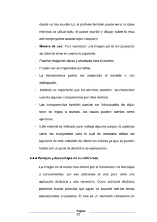 Página
22
donde no hay mucha luz, el profesor también puede mirar la clase
mientras va utilizándolo, el puede escribir y dibujar sobre la mica
del retroproyector usando lápiz o lapicero.
- Manera de uso: Para reproducir una imagen por el retroproyector
se debe de tener en cuenta lo siguiente:
- Plasmar imágenes claras y atractivas para el alumno.
- Pueden ser acompañadas por letras.
- La transparencia puede ser preparada al instante o con
anticipación.
- También es importante que los alumnos plasmen su creatividad
usando algunas transparencias por ellos mismos.
- Las transparencias también pueden ser fotocopiadas de algún
texto de ingles o revistas, las cuales pueden serviles como
ejercicios.
- Este material es indicado para realizar algunos juegos de palabras
como los crucigramas para lo cual es necesario utilizar los
lapiceros de tinta indeleble de diferentes colores ya que se pueden
borrar con un poco de alcohol si se equivocaron.
4.4.4 Ventajas y desventajas de su utilización.
La imagen es el medio mas directo par la transmisión de mensajes
y conocimientos; por eso utilizamos el cine para darle una
aplicación didáctica y otra recreativa. Como actividad didáctica
podemos buscar películas que vayan de acuerdo con los temas
educacionales propuestos. El cine es un elemento valiosísimo en
 