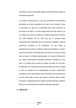 Página
23
ocasiones en que no es posible adquirir el conocimiento a través de
la experiencia directa.
Los medios audiovisuales se han ido convirtiendo en elementos
esenciales en muchos aspectos de la vida del ser humano. Como
la educación es lago tan fundamental para tener hombres de
provecho en el futuro, no podía queda afuera de este avance y se
ha creado una enorme cantidad de material audiovisual educativo
con esta finalidad. Se ha visto que por lo general estos
mecanismos de enseñanza tienen muy buenos resultados, material
audiovisual educativo en la enseñanza. En esto radica la
importancia de contar con material audiovisual educativo. La mayor
parte de las formas de entretención que tienen los niños por estos
días, se basan en medios audiovisuales, por lo que la introducción
de medios audiovisuales educativos pretende insertarse por ese
lado. Lo principal que se tiene que lograr con ellos, es que sean
entretenidos. Si el material audiovisual educativo que se le entrega
al niño con cumple con sus expectativas, es decir, entretención
mezclada con ele aprendizaje, ellos terminarán por desinteresarse
en ello. Como todo lo nuevo que entra al mercado, debe resultar
innovador e interesante para el sujeto que está destinado, situación
de la que no queda ajeno el material audiovisual educativo.
A. VENTAJAS
 
