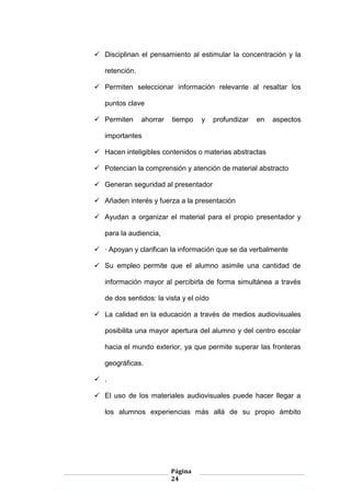Página
24
 Disciplinan el pensamiento al estimular la concentración y la
retención.
 Permiten seleccionar información relevante al resaltar los
puntos clave
 Permiten ahorrar tiempo y profundizar en aspectos
importantes
 Hacen inteligibles contenidos o materias abstractas
 Potencian la comprensión y atención de material abstracto
 Generan seguridad al presentador
 Añaden interés y fuerza a la presentación
 Ayudan a organizar el material para el propio presentador y
para la audiencia,
 · Apoyan y clarifican la información que se da verbalmente
 Su empleo permite que el alumno asimile una cantidad de
información mayor al percibirla de forma simultánea a través
de dos sentidos: la vista y el oído
 La calidad en la educación a través de medios audiovisuales
posibilita una mayor apertura del alumno y del centro escolar
hacia el mundo exterior, ya que permite superar las fronteras
geográficas.
 .
 El uso de los materiales audiovisuales puede hacer llegar a
los alumnos experiencias más allá de su propio ámbito
 