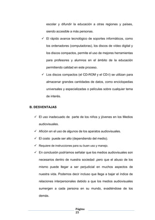 Página
25
escolar y difundir la educación a otras regiones y países,
siendo accesible a más personas.
 El rápido avance tecnológico de soportes informáticos, como
los ordenadores (computadoras), los discos de vídeo digital y
los discos compactos, permite el uso de mejores herramientas
para profesores y alumnos en el ámbito de la educación
permitiendo calidad en este proceso.
 Los discos compactos (el CD-ROM y el CD-I) se utilizan para
almacenar grandes cantidades de datos, como enciclopedias
universales y especializadas o películas sobre cualquier tema
de interés.
B. DESVENTAJAS
 El uso inadecuado de parte de los niños y jóvenes en los Medios
audiovisuales.
 Afición en el uso de algunos de los aparatos audiovisuales.
 El costo puede ser alto (dependiendo del medio).
 Requiere de instrucciones para su buen uso y manejo.
 En conclusión podríamos señalar que los medios audiovisuales son
necesarios dentro de nuestra sociedad ,pero que el abuso de los
mismo puede llegar a ser perjudicial en muchos aspectos de
nuestra vida. Podemos decir incluso que llega a bajar el índice de
relaciones interpersonales debido a que los medios audiovisuales
sumergen a cada persona en su mundo, evadiéndose de los
demás.
 