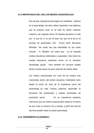 Página
26
4.4.5 IMPORTANCIA DEL USO LOS MEDIOS AUDIOVISUALES:
Son de gran importancia para lograr los resultados óptimos
en el aprendizaje; con todo, deben responder a los objetivos
que se propone; pues no se trata de utilizar cualquier
material y de cualquier forma. El material educativo no vale
por lo que es, si no por el buen uso que se le de en el
proceso de aprendizaje. Con mucha razón Rousseau
afirmaba: ¨las cosas hay que estudiarlas en las cosas
mismas ¨. P. Roeders nos indica que ¨ no se necesita
medios educativos sofisticados o especiales. Casi todos los
medios educativos existentes sirven en el procesos
aprendizaje grupal . Pero también los recursos locales
tienen muchas veces una gran variación de medios útiles.
Los medios audiovisuales son unos de los medios mas
importantes dentro del ámbito educativo, tratándolos tanto
desde el punto de vista de la enseñanza como del
aprendizaje, de esta manera podemos desarrollar la
formación del profesorado y realizar actividades de
promoción social. En su importancia podemos
mencionar que los medios audiovisuales reside en el hecho
de que crean un entorno rico y variado, a partir del cual los
alumnos pueden hacer su propio aprendizaje.
4.4.6 RENDIMIENTO ACADEMICO.-
 