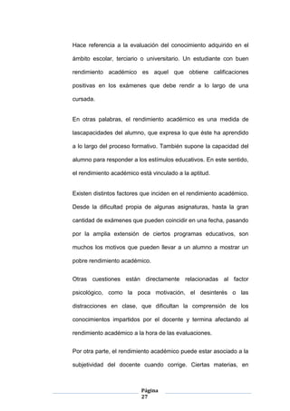 Página
27
Hace referencia a la evaluación del conocimiento adquirido en el
ámbito escolar, terciario o universitario. Un estudiante con buen
rendimiento académico es aquel que obtiene calificaciones
positivas en los exámenes que debe rendir a lo largo de una
cursada.
En otras palabras, el rendimiento académico es una medida de
lascapacidades del alumno, que expresa lo que éste ha aprendido
a lo largo del proceso formativo. También supone la capacidad del
alumno para responder a los estímulos educativos. En este sentido,
el rendimiento académico está vinculado a la aptitud.
Existen distintos factores que inciden en el rendimiento académico.
Desde la dificultad propia de algunas asignaturas, hasta la gran
cantidad de exámenes que pueden coincidir en una fecha, pasando
por la amplia extensión de ciertos programas educativos, son
muchos los motivos que pueden llevar a un alumno a mostrar un
pobre rendimiento académico.
Otras cuestiones están directamente relacionadas al factor
psicológico, como la poca motivación, el desinterés o las
distracciones en clase, que dificultan la comprensión de los
conocimientos impartidos por el docente y termina afectando al
rendimiento académico a la hora de las evaluaciones.
Por otra parte, el rendimiento académico puede estar asociado a la
subjetividad del docente cuando corrige. Ciertas materias, en
 