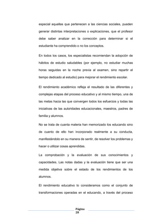 Página
28
especial aquellas que pertenecen a las ciencias sociales, pueden
generar distintas interpretaciones o explicaciones, que el profesor
debe saber analizar en la corrección para determinar si el
estudiante ha comprendido o no los conceptos.
En todos los casos, los especialistas recomiendan la adopción de
hábitos de estudio saludables (por ejemplo, no estudiar muchas
horas seguidas en la noche previa al examen, sino repartir el
tiempo dedicado al estudio) para mejorar el rendimiento escolar.
El rendimiento académico refleja el resultado de las diferentes y
complejas etapas del proceso educativo y al mismo tiempo, una de
las metas hacia las que convergen todos los esfuerzos y todas las
iniciativas de las autoridades educacionales, maestros, padres de
familia y alumnos.
No se trata de cuanta materia han memorizado los educando sino
de cuanto de ello han incorporado realmente a su conducta,
manifestándolo en su manera de sentir, de resolver los problemas y
hacer o utilizar cosas aprendidas.
La comprobación y la evaluación de sus conocimientos y
capacidades. Las notas dadas y la evaluación tiene que ser una
medida objetiva sobre el estado de los rendimientos de los
alumnos.
El rendimiento educativo lo consideramos como el conjunto de
transformaciones operadas en el educando, a través del proceso
 
