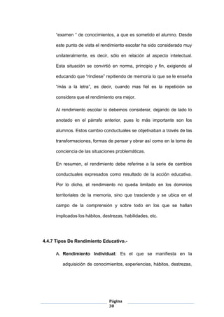 Página
30
“examen ” de conocimientos, a que es sometido el alumno. Desde
este punto de vista el rendimiento escolar ha sido considerado muy
unilateralmente, es decir, sólo en relación al aspecto intelectual.
Esta situación se convirtió en norma, principio y fin, exigiendo al
educando que “rindiese” repitiendo de memoria lo que se le enseña
“más a la letra”, es decir, cuando mas fiel es la repetición se
considera que el rendimiento era mejor.
Al rendimiento escolar lo debemos considerar, dejando de lado lo
anotado en el párrafo anterior, pues lo más importante son los
alumnos. Estos cambio conductuales se objetivaban a través de las
transformaciones, formas de pensar y obrar así como en la toma de
conciencia de las situaciones problemáticas.
En resumen, el rendimiento debe referirse a la serie de cambios
conductuales expresados como resultado de la acción educativa.
Por lo dicho, el rendimiento no queda limitado en los dominios
territoriales de la memoria, sino que trasciende y se ubica en el
campo de la comprensión y sobre todo en los que se hallan
implicados los hábitos, destrezas, habilidades, etc.
4.4.7 Tipos De Rendimiento Educativo.-
A. Rendimiento Individual: Es el que se manifiesta en la
adquisición de conocimientos, experiencias, hábitos, destrezas,
 